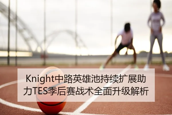 Knight中路英雄池持续扩展助力TES季后赛战术全面升级解析